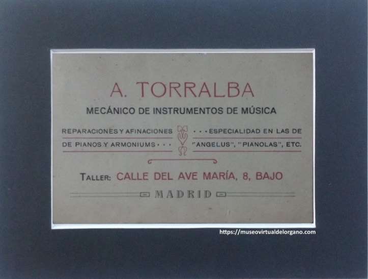 Tarjeta profesional de Andrés Torralba. Mecánico de instrumentos de música. Reparaciones y afinaciones de pianos y armoniums. Especialidad en las de “Angelus”, “pianolas”, etc. Taller: Calle del Ave María, 8, bajo. Madrid, ca. 1900