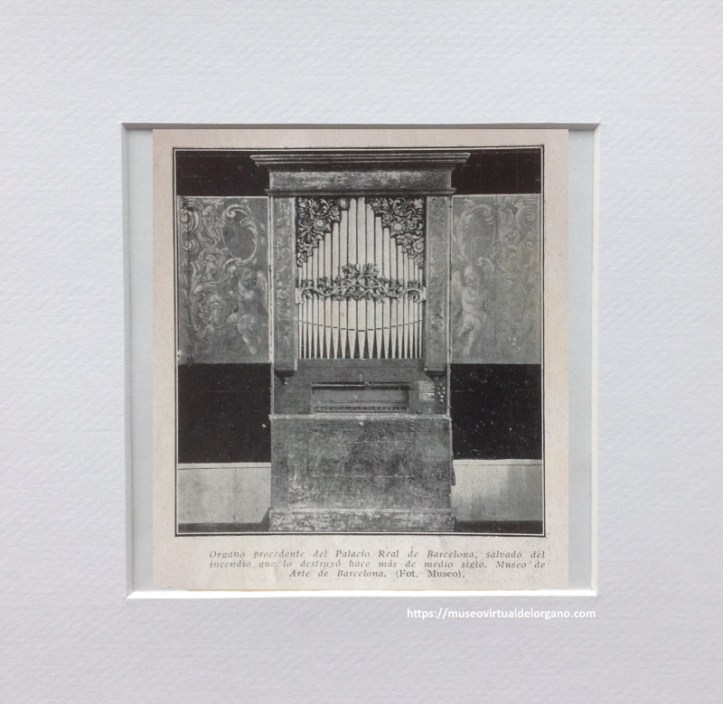 Órgano atribuido a Josep Boscà, procedente del antiguo convento de Santa Catalina de Barcelona , Museu de la Música de Barcelona. MDMB 55. Órgano procedente del Palacio Real de Barcelona, salvado del incendio que lo destruyó hace más de medio siglo. Museo de Arte de Barcelona. Foto Museo [Recorte de prensa], en Ezequiel Martín, “El órgano en sus distintas épocas”, La Hormiga de Oro, vol. XLVIII, n. 47, 1931, pp. 753